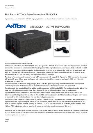 Type: New Releases
Category: Car | Transport
Rich Bass - AXTON"s Active Subwoofer ATB120QBA
Impressive bass, ease of installation - AXTON's plug & play bass box is an ideal retrofit component for cars, motorhomes or trucks.
AXTON ATB120QBA: active subwoofer for cars and motorhomes
With its new active bass box ATB120QBA, car audio specialist AXTON (https://www.axton.de/) has achieved the ideal
compromise between the smallest possible housing size and the highest acoustic performance. Only 18.5 x 36.5 x 26.5
cm in size, the compact active subwoofer fits into almost any trunk or even between the seats of a larger driver's cab
such as in the VW T5, Fiat Ducato, or under the passenger seat of the current Mercedes Sprinter. Whether in a car,
motorhome or truck - you can always find a place for this little bass box.
The bass reflex enclosure is made of strong MDF and covered with rugged felt. A powerful 8"/20 cm woofer, featuring a
stiff sandwich cone of fiber glass and paper, butyl rubber surround, ferrite magnet and large 1.5"/38 mm voice coil,
works in the robust cabinet.
The woofer works on the down-firing principle, that is with the speaker pointing downward for optimal radiation and
uniform dispersion of the bass waves. To minimize unwanted air turbulence the port is flow optimized.
The integrated, high-quality Class D amplifier module provides a full 100 watts RMS. The module sits on the side of the
bass box - all settings such as low-pass filter, phase shift, gain and bass boost can thus be easily made.
The smart selection of components and the precise reflex channel tuning are the basis for the level stability, the
dynamics and the high linear Xmax value of 4 mm of this active subwoofer. AXTON"s bass box underpins every piece
of music with a rich, melodious bass, that can also really pack a punch.
The plug and play connector makes it easy to connect the bass box to the amplifier and to quickly and safely remove it
again as required. High-level inputs with auto turn-on function, which the ATB120QBA automatically switches on as
soon as a music signal is present, allowing to connect AXTON"s active subwoofer to OE factory radios and sat navs
(without REM output). An external bass level remote control is included in die scope of delivery.
The brand AXTON has been popular with car enthusiasts for almost 30 years. AXTON's products are regularly recognized in trade magazines for their
high price performance ratio. The range includes amplifiers and various loudspeakers for car retrofitting: component and coaxial systems, bass boxes,
and also compact under seat woofers.
Contact
ACR
 