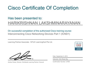 Cisco Certificate Of Completion
Has been presented to:
HARIKRISHNAN LAKSHMINARAYANAN
On successful completion of the authorized Cisco training course:
Interconnecting Cisco Networking Devices Part 1 (ICND1)
Learning Partner Associate : NTUC LearningHub Pte Ltd.
Date: September 5, 2010
Instructor: Gim Shyan Ng
Confirmation Number: 27959Andres Sintes, Director, Worldwide Learning Partner Channel
 