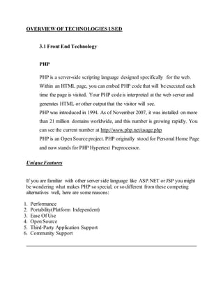 OVERVIEW OF TECHNOLOGIES USED
3.1 Front End Technology
PHP
PHP is a server-side scripting language designed specifically for the web.
Within an HTML page, you can embed PHP codethat will be executed each
time the page is visited. Your PHP codeis interpreted at the web server and
generates HTML or other output that the visitor will see.
PHP was introduced in 1994. As of November 2007, it was installed on more
than 21 million domains worldwide, and this number is growing rapidly. You
can see the current number at http://www.php.net/usage.php
PHP is an Open Source project. PHP originally stood for Personal Home Page
and now stands for PHP Hypertext Preprocessor.
UniqueFeatures
If you are familiar with other server side language like ASP.NET or JSP you might
be wondering what makes PHP so special, or so different from these competing
alternatives well, here are some reasons:
1. Performance
2. Portability(Platform Independent)
3. Ease Of Use
4. Open Source
5. Third-Party Application Support
6. Community Support
 