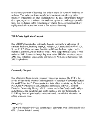 used without payment of licensing fees or investments in expensive hardware or
software .This reduces software development costs without affecting either
flexibility or reliabilityThe open-sourcenature of the codefurther means that any
developer, anywhere , can inspect the codetree, spit errors, and suggest possible
fixes, this produces a stable, robust productwherein bugs, once discovered, are
rapidly resolved – sometimes within a few hours of discovery !.
Third-Party Application Support
One of PHP’s Strengths has historically been its supportfor a wide range of
different databases, including MySQL, PostgreSQL, Oracle, and Microsoft SQL
Server. PHP 5.3 Supports more than fifteen different database engines, and it
includes a common API for database access. XML supportmakes it easy to read
and write XML documents though they were native PHP data structures, access
XML node collections using Xpath, and transform XML into other formats with
XSLT style sheets.
Community Support
One of the nice things about a community-supported language like PHP is the
access it offers to the creativity and imagination of hundreds of developers across
the world.Within the PHP community, the fruits of this creativity may be found in
PEAR, the PHP Extension and Application Repository and PECL, the PHP
Extension Community Library, which contains hundreds of ready-,made widgets
and extensions that developers can use to painlessly and new functionality to
PHP.Using these widgets is often a more time-and cost-efficient alternative to
rolling your own code.
PHP Server
The PHP Community Provides Some types of Software Server solution under The
GNU (General Public License).
 