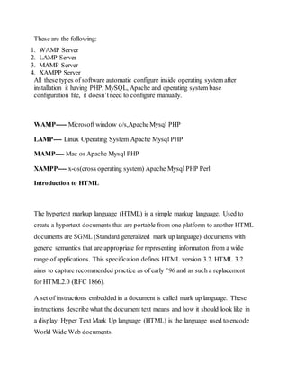 These are the following:
1. WAMP Server
2. LAMP Server
3. MAMP Server
4. XAMPP Server
All these types of software automatic configure inside operating system after
installation it having PHP, MySQL, Apache and operating system base
configuration file, it doesn’tneed to configure manually.
WAMP----- Microsoft window o/s,ApacheMysql PHP
LAMP---- Linux Operating System Apache Mysql PHP
MAMP---- Mac os Apache Mysql PHP
XAMPP---- x-os(cross operating system) Apache Mysql PHP Perl
Introduction to HTML
The hypertext markup language (HTML) is a simple markup language. Used to
create a hypertext documents that are portable from one platform to another HTML
documents are SGML (Standard generalized mark up language) documents with
generic semantics that are appropriate for representing information from a wide
range of applications. This specification defines HTML version 3.2. HTML 3.2
aims to capture recommended practice as of early ’96 and as such a replacement
for HTML2.0 (RFC 1866).
A set of instructions embedded in a document is called mark up language. These
instructions describe what the document text means and how it should look like in
a display. Hyper Text Mark Up language (HTML) is the language used to encode
World Wide Web documents.
 