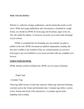 WHY TO USE HTML?
Website is a collection of pages, publications, and documents that reside on web
server. While these pages publications and a document as a formatted in a single
format, you should use HTML for home page and all primary pages in the site.
This will enable the millions of web users can easily access and to take advantage
of your website.
HTML is considered first for formatting any new material you plan to
publish on the web. HTML documents are platform independent, meaning that
they don’tconfirm to any standard. If they are created properly you can move
home page to any server platform or you can access them with any complaint www
browser.
STRUCTURE OF HTML
HTML elements perform a defined task. HTML uses two types of elements
. Empty Tags
. Container Tags
These tags differ because of what they represent. Empty tags represent formatting
constricts such as line breaks and horizontal rules. Container tags define a section
of text, formats and dotall of the selected text. A container tag has both a
beginning and an ending.
 