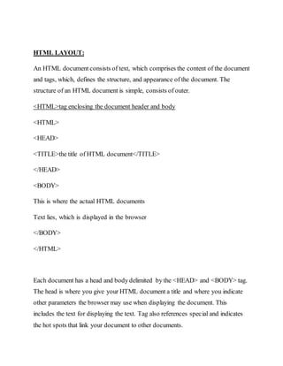 HTML LAYOUT:
An HTML document consists of text, which comprises the content of the document
and tags, which, defines the structure, and appearance of the document. The
structure of an HTML document is simple, consists of outer.
<HTML>tag enclosing the document header and body
<HTML>
<HEAD>
<TITLE>the title of HTML document</TITLE>
</HEAD>
<BODY>
This is where the actual HTML documents
Text lies, which is displayed in the browser
</BODY>
</HTML>
Each document has a head and body delimited by the <HEAD> and <BODY> tag.
The head is where you give your HTML document a title and where you indicate
other parameters the browser may use when displaying the document. This
includes the text for displaying the text. Tag also references special and indicates
the hot spots that link your document to other documents.
 