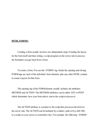 HTML FORMS:
Creating a form usually involves two independent steps:Creating the layout
for the form itself and then writing a script program on the server side to process
the formation you get back from a form.
To create a form, You use the <FORM> tag. Inside the opening and closing
FORM tags are each of the individual form elements plus any other HTML content
to create a layout for that form.
The opening tag of the FORMelement usually includes the attributes:
METHOD and ACTION. The METHOD attributes can be either GET or POST
which determines how your form data is sent to the script to process it.
The ACTION attribute is a pointer to the script that processes the form on
the server side. The ACTION can be included by a relative path or by a full URL
to a script on your server or somewhere else. For example, the following <FORM>
 