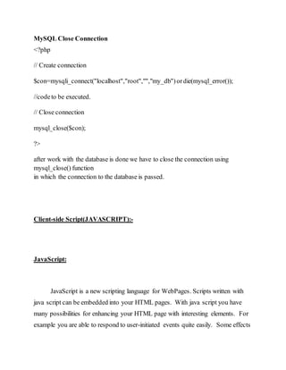MySQL Close Connection
<?php
// Create connection
$con=mysqli_connect("localhost","root","","my_db")ordie(mysql_error());
//codeto be executed.
// Close connection
mysql_close($con);
?>
after work with the database is done we have to close the connection using
mysql_close() function
in which the connection to the database is passed.
Client-side Script(JAVASCRIPT):-
JavaScript:
JavaScript is a new scripting language for WebPages. Scripts written with
java script can be embedded into your HTML pages. With java script you have
many possibilities for enhancing your HTML page with interesting elements. For
example you are able to respond to user-initiated events quite easily. Some effects
 