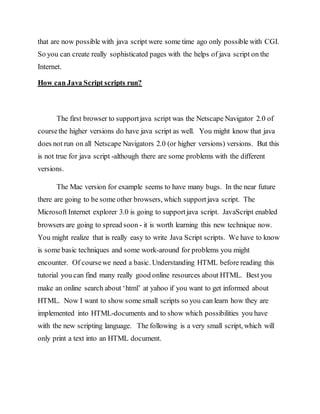 that are now possible with java script were some time ago only possible with CGI.
So you can create really sophisticated pages with the helps of java script on the
Internet.
How can Java Script scripts run?
The first browser to supportjava script was the Netscape Navigator 2.0 of
coursethe higher versions do have java script as well. You might know that java
does not run on all Netscape Navigators 2.0 (or higher versions) versions. But this
is not true for java script -although there are some problems with the different
versions.
The Mac version for example seems to have many bugs. In the near future
there are going to be some other browsers, which supportjava script. The
Microsoft Internet explorer 3.0 is going to supportjava script. JavaScript enabled
browsers are going to spread soon - it is worth learning this new technique now.
You might realize that is really easy to write Java Script scripts. We have to know
is some basic techniques and some work-around for problems you might
encounter. Of coursewe need a basic. Understanding HTML before reading this
tutorial you can find many really good online resources about HTML. Best you
make an online search about ‘html’ at yahoo if you want to get informed about
HTML. Now I want to show some small scripts so you can learn how they are
implemented into HTML-documents and to show which possibilities you have
with the new scripting language. The following is a very small script, which will
only print a text into an HTML document.
 
