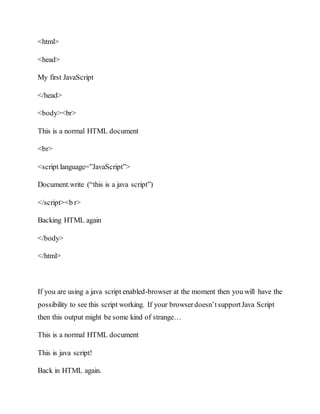 <html>
<head>
My first JavaScript
</head>
<body><br>
This is a normal HTML document
<br>
<script language=”JavaScript”>
Document.write (“this is a java script”)
</script><b r>
Backing HTML again
</body>
</html>
If you are using a java script enabled-browser at the moment then you will have the
possibility to see this script working. If your browserdoesn’tsupportJava Script
then this output might be some kind of strange…
This is a normal HTML document
This is java script!
Back in HTML again.
 