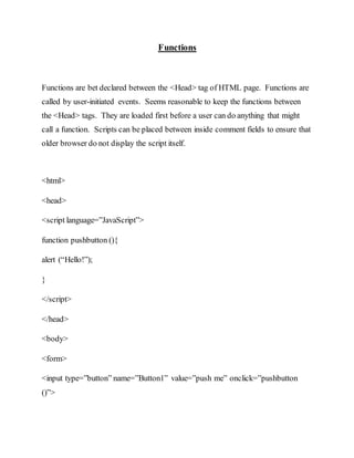 Functions
Functions are bet declared between the <Head> tag of HTML page. Functions are
called by user-initiated events. Seems reasonable to keep the functions between
the <Head> tags. They are loaded first before a user can do anything that might
call a function. Scripts can be placed between inside comment fields to ensure that
older browser do not display the script itself.
<html>
<head>
<script language=”JavaScript”>
function pushbutton (){
alert (“Hello!”);
}
</script>
</head>
<body>
<form>
<input type=”button” name=”Button1” value=”push me” onclick=”pushbutton
()”>
 