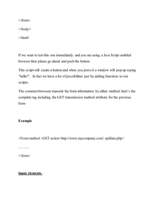 </form>
</body>
</html>
If we want to test this one immediately and you are using a Java Script enabled
browser then please go ahead and push the button.
This script will create a button and when you press it a window will pop up saying
“hello!”. In fact we have a lot of possibilities just by adding functions to our
scripts.
The common browsers transmit the form information by either method: here’s the
complete tag including the GET transmission method attribute for the previous
form
Example
<Form method =GET action=http://www.mycompany.com/ upfdate.php>
………
</form>
Input elements.
 