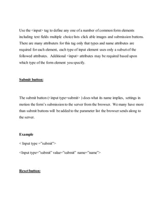 Use the <input> tag to define any one of a number of common form elements
including text fields multiple choice lists click able images and submission buttons.
There are many attributers for this tag only that types and name attributes are
required for each element, each type of input element uses only a subsetof the
followed attributes. Additional <input> attributes may be required based upon
which type of the form element you specify.
Submit button:
The submit button (<input type=submit> ) does what its name implies, settings in
motion the form’s submission to the server from the browser. We many have more
than submit buttons will be added to the parameter list the browser sends along to
the server.
Example
< Input type =”submit”>
<Input type=”submit” value=”submit” name=”name”>
Resetbutton:
 