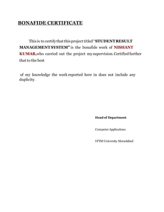 BONAFIDE CERTIFICATE
Thisis to certifythat thisproject titled “STUDENTRESULT
MANAGEMENT SYSTEM” is the bonafide work of NISHANT
KUMAR,who carried out the project mysupervision. Certified further
that to the best
of my knowledge the work reported here in does not include any
duplicity.
Head of Department
Computer Applications
IFTM University Moradabad
 