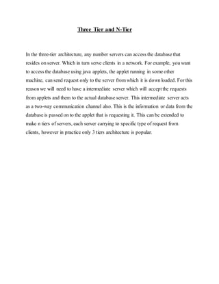 Three Tier and N-Tier
In the three-tier architecture, any number servers can access the database that
resides on server. Which in turn serve clients in a network. For example, you want
to access the database using java applets, the applet running in some other
machine, can send request only to the server from which it is down loaded. For this
reason we will need to have a intermediate server which will acceptthe requests
from applets and them to the actual database server. This intermediate server acts
as a two-way communication channel also. This is the information or data from the
database is passed on to the applet that is requesting it. This can be extended to
make n tiers of servers, each server carrying to specific type of request from
clients, however in practice only 3 tiers architecture is popular.
 