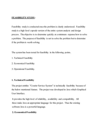 FEASIBILITY STUDY:
Feasibility study is conducted oncethe problem is clearly understood. Feasibility
study is a high level capsule version of the entire system analysis and design
process. Theobjective is to determine quickly at a minimum expense how to solve
a problem. The purposeof feasibility is not to solve the problem but to determine
if the problem is worth solving.
The system has been tested for feasibility in the following points.
1. Technical Feasibility
2. Economical Feasibility
3. Operational Feasibility.
1. TechnicalFeasibility
The project entitles "Courier Service System” is technically feasibility because of
the below mentioned feature. The project was developed in Java which Graphical
User Interface.
It provides the high level of reliability, availability and compatibility. All
these make Java an appropriate language for this project. Thus the existing
software Java is a powerful language.
2. EconomicalFeasibility
 