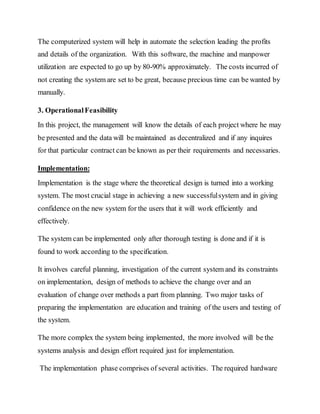 The computerized system will help in automate the selection leading the profits
and details of the organization. With this software, the machine and manpower
utilization are expected to go up by 80-90% approximately. The costs incurred of
not creating the system are set to be great, because precious time can be wanted by
manually.
3. OperationalFeasibility
In this project, the management will know the details of each project where he may
be presented and the data will be maintained as decentralized and if any inquires
for that particular contract can be known as per their requirements and necessaries.
Implementation:
Implementation is the stage where the theoretical design is turned into a working
system. The most crucial stage in achieving a new successfulsystem and in giving
confidence on the new system for the users that it will work efficiently and
effectively.
The system can be implemented only after thorough testing is done and if it is
found to work according to the specification.
It involves careful planning, investigation of the current system and its constraints
on implementation, design of methods to achieve the change over and an
evaluation of change over methods a part from planning. Two major tasks of
preparing the implementation are education and training of the users and testing of
the system.
The more complex the system being implemented, the more involved will be the
systems analysis and design effort required just for implementation.
The implementation phase comprises of several activities. The required hardware
 