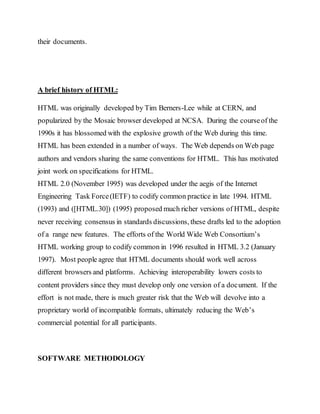 their documents.
A brief history of HTML:
HTML was originally developed by Tim Berners-Lee while at CERN, and
popularized by the Mosaic browser developed at NCSA. During the courseof the
1990s it has blossomed with the explosive growth of the Web during this time.
HTML has been extended in a number of ways. The Web depends on Web page
authors and vendors sharing the same conventions for HTML. This has motivated
joint work on specifications for HTML.
HTML 2.0 (November 1995) was developed under the aegis of the Internet
Engineering Task Force(IETF) to codify common practice in late 1994. HTML
(1993) and ([HTML.30]) (1995) proposed much richer versions of HTML, despite
never receiving consensus in standards discussions, these drafts led to the adoption
of a range new features. The efforts of the World Wide Web Consortium’s
HTML working group to codify common in 1996 resulted in HTML 3.2 (January
1997). Most people agree that HTML documents should work well across
different browsers and platforms. Achieving interoperability lowers costs to
content providers since they must develop only one version of a document. If the
effort is not made, there is much greater risk that the Web will devolve into a
proprietary world of incompatible formats, ultimately reducing the Web’s
commercial potential for all participants.
SOFTWARE METHODOLOGY
 