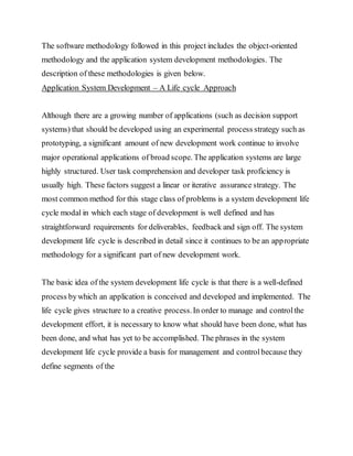 The software methodology followed in this project includes the object-oriented
methodology and the application system development methodologies. The
description of these methodologies is given below.
Application System Development – A Life cycle Approach
Although there are a growing number of applications (such as decision support
systems) that should be developed using an experimental process strategy such as
prototyping, a significant amount of new development work continue to involve
major operational applications of broad scope. The application systems are large
highly structured. User task comprehension and developer task proficiency is
usually high. These factors suggest a linear or iterative assurance strategy. The
most common method for this stage class of problems is a system development life
cycle modal in which each stage of development is well defined and has
straightforward requirements for deliverables, feedback and sign off. The system
development life cycle is described in detail since it continues to be an appropriate
methodology for a significant part of new development work.
The basic idea of the system development life cycle is that there is a well-defined
process bywhich an application is conceived and developed and implemented. The
life cycle gives structure to a creative process.In order to manage and controlthe
development effort, it is necessary to know what should have been done, what has
been done, and what has yet to be accomplished. The phrases in the system
development life cycle provide a basis for management and controlbecause they
define segments of the
 