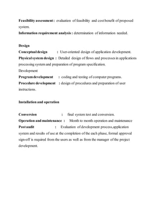 Feasibility assessment: evaluation of feasibility and costbenefit of proposed
system.
Information requirement analysis : determination of information needed.
Design
Conceptualdesign : User-oriented design of application development.
Physicalsystem design : Detailed design of flows and processesin applications
processing system and preparation of program specification.
Development
Programdevelopment : coding and testing of computer programs.
Procedure development : design of procedures and preparation of user
instructions.
Installation and operation
Conversion : final system test and conversion.
Operation and maintenance : Month to month operation and maintenance
Postaudit : Evaluation of development process,application
system and results of use at the completion of the each phase, formal approval
sign-off is required from the users as well as from the manager of the project
development.
 