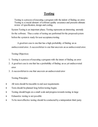 Testing
Testing is a process ofexecuting a program with the indent of finding an error.
Testing is a crucial element of software quality assurance and presents ultimate
review of specification, design and coding.
System Testing is an important phase. Testing represents an interesting anomaly
for the software. Thus a series of testing are performed for the proposedsystem
before the system is ready for user acceptancetesting.
A good test case is one that has a high probability of finding an as
undiscovered error. A successfultest is one that uncovers an as undiscovered error.
Testing Objectives:
1. Testing is a process ofexecuting a program with the intent of finding an error
2. A good test case is one that has a probability of finding an as yet undiscovered
error
3. A successfultest is one that uncovers an undiscovered error
Testing Principles:
 All tests should be traceable to end user requirements
 Tests should be planned long before testing begins
 Testing should begin on a small scale and progress towards testing in large
 Exhaustive testing is not possible
 To be most effective testing should be conducted by a independent third party
 