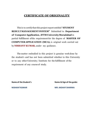 CERTIFICATE OF ORIGINALITY
Thisis to certifythat thisproject report entitled “STUDENT
RESULT MANAGEMENT SYSTEM” Submitted to Department
of Computer Application , IFTM UniversityMoradabad in
partial fulfillment ofthe requirement for the degree of MASTER OF
COMPUTER APPLICATION (MCA), is original work carried out
by NISHANT KUMAR, under my guidance.
The matter embodied in this project is genuine workdone by
the student’s and has not been submitted whether to this University
or to any other University / Institute for the fulfillment of the
requirement of any courseof study.
Name of the Student’s Name & Signof the guide:
NISHANTKUMAR MR. AKSHAY SHARMA
 