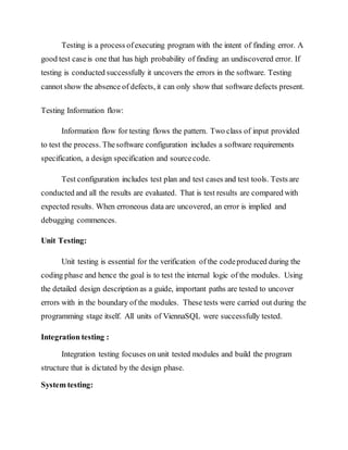 Testing is a process ofexecuting program with the intent of finding error. A
good test caseis one that has high probability of finding an undiscovered error. If
testing is conducted successfully it uncovers the errors in the software. Testing
cannot show the absence of defects, it can only show that software defects present.
Testing Information flow:
Information flow for testing flows the pattern. Two class of input provided
to test the process. Thesoftware configuration includes a software requirements
specification, a design specification and sourcecode.
Test configuration includes test plan and test cases and test tools. Tests are
conducted and all the results are evaluated. That is test results are compared with
expected results. When erroneous data are uncovered, an error is implied and
debugging commences.
Unit Testing:
Unit testing is essential for the verification of the codeproduced during the
coding phase and hence the goal is to test the internal logic of the modules. Using
the detailed design description as a guide, important paths are tested to uncover
errors with in the boundary of the modules. These tests were carried out during the
programming stage itself. All units of ViennaSQL were successfully tested.
Integration testing :
Integration testing focuses on unit tested modules and build the program
structure that is dictated by the design phase.
System testing:
 