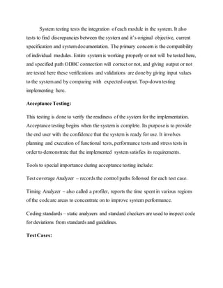 System testing tests the integration of each module in the system. It also
tests to find discrepancies between the system and it’s original objective, current
specification and system documentation. The primary concern is the compatibility
of individual modules. Entire system is working properly or not will be tested here,
and specified path ODBC connection will correct or not, and giving output or not
are tested here these verifications and validations are done by giving input values
to the system and by comparing with expected output. Top-downtesting
implementing here.
Acceptance Testing:
This testing is done to verify the readiness of the system for the implementation.
Acceptance testing begins when the system is complete. Its purposeis to provide
the end user with the confidence that the system is ready for use. It involves
planning and execution of functional tests, performance tests and stress tests in
order to demonstrate that the implemented system satisfies its requirements.
Tools to special importance during acceptance testing include:
Test coverage Analyzer – records the control paths followed for each test case.
Timing Analyzer – also called a profiler, reports the time spent in various regions
of the codeare areas to concentrate on to improve system performance.
Coding standards – static analyzers and standard checkers are used to inspect code
for deviations from standards and guidelines.
TestCases:
 