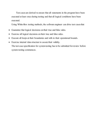 Test cases are derived to ensure that all statements in the program have been
executed at least once during testing and that all logical conditions have been
executed.
Using White-Box testing methods, the software engineer can drive test cases that
 Guarantee that logical decisions on their true and false sides.
 Exercise all logical decisions on their true and false sides.
 Execute all loops at their boundaries and with in their operational bounds.
 Exercise internal data structure to assure their validity.
The test case specification for system testing has to be submitted for review before
system testing commences.
 
