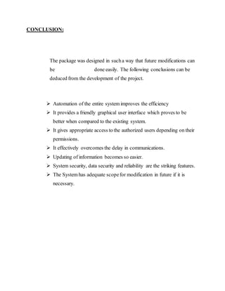 CONCLUSION:
The package was designed in sucha way that future modifications can
be done easily. The following conclusions can be
deduced from the development of the project.
 Automation of the entire system improves the efficiency
 It provides a friendly graphical user interface which proves to be
better when compared to the existing system.
 It gives appropriate access to the authorized users depending on their
permissions.
 It effectively overcomes the delay in communications.
 Updating of information becomes so easier.
 System security, data security and reliability are the striking features.
 The System has adequate scopefor modification in future if it is
necessary.
 