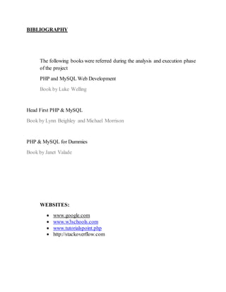 BIBLIOGRAPHY
The following books were referred during the analysis and execution phase
of the project
PHP and MySQL Web Development
Book by Luke Welling
Head First PHP & MySQL
Book by Lynn Beighley and Michael Morrison
PHP & MySQL for Dummies
Book by Janet Valade
WEBSITES:
 www.google.com
 www.w3schools.com
 www.tutorialspoint.php
 http://stackoverflow.com
 