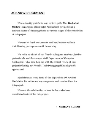 ACKNOWLEDGEMENT
We areheartilygrateful to our project guide Mr. Dr.Rahul
Mishra (Department ofComputer Application) for his being a
constant sourceof encouragement at various stages of the completion
of this project.
We want to thank our parents and lord, because without
their blessing , perhapswe could do nothing.
We wish to thank all my friends, colleagues ,students, brother
professionals and the campus staff( Department of Computer
Application) , who have help me with thecritical review of this
project including my Friend’s. Their Debugging skillsand grateful
appreciated.
Specialthanks tomy Head of the departmentDr.Arvind
Shukla for his adviceand encouragement and creative ideas for
thisproject.
We must thankful to the various Authors who have
contributed material for this project.
• NISHANT KUMAR
 