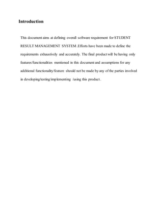 Introduction
This document aims at defining overall software requirement for STUDENT
RESULT MANAGEMENT SYSTEM .Efforts have been made to define the
requirements exhaustively and accurately. The final productwill be having only
features/functionalities mentioned in this document and assumptions for any
additional functionality/feature should not be made by any of the parties involved
in developing/testing/implementing /using this product.
 