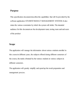 Purpose
This specification document describes the capabilities that will be provided by the
software application STUDENT RESULT MANAGEMENT SYSTEM .It also
states the various constraints by which the system will abide. The intended
audience for this document are the development team, testing team and end users
of the product
Scope
The application will manage the information about various students enrolled in
this coursein different years, the subjects offered during different semesters of
the course, the marks obtained by the various students in various subjects in
different semesters.
The application will greatly simplify and speed up the result preparation and
management process.
 