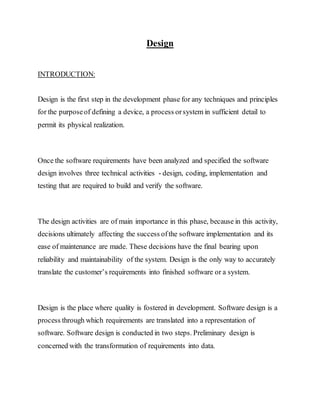 Design
INTRODUCTION:
Design is the first step in the development phase for any techniques and principles
for the purposeof defining a device, a process orsystem in sufficient detail to
permit its physical realization.
Once the software requirements have been analyzed and specified the software
design involves three technical activities - design, coding, implementation and
testing that are required to build and verify the software.
The design activities are of main importance in this phase, because in this activity,
decisions ultimately affecting the success ofthe software implementation and its
ease of maintenance are made. These decisions have the final bearing upon
reliability and maintainability of the system. Design is the only way to accurately
translate the customer’s requirements into finished software or a system.
Design is the place where quality is fostered in development. Software design is a
process through which requirements are translated into a representation of
software. Software design is conducted in two steps. Preliminary design is
concerned with the transformation of requirements into data.
 