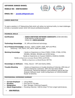 UDYAWAR JUNAID SHAKIL
MOBILE NO:- 09870240093
EMAIL-ID: - junaid.u9@gmail.com
CAREER OBJECTIVE
To seek a position in IT Networking field which will utilize my technical skills, to meet challenges
& make a successful career which will ensure professional growth.
TECHNICAL SKILLS
Certification : CISCO CERTIFIED NETWORK ASSOCIATE (CCNA 640-802)
CCNP ROUTE (CCNP 642-902)
CISCO ID: CSCO12024596
Technology Knowledge : IP, VPN and Ethernet technology.
N/w Protocol Knowledge: Routing - RIPv2, EIGRP, OSPF, BGP and MPLS.
Switching - STP, RSTP, VTP, MSTP, HSRP and VRRP.
Working Knowledge : Hands on Experience on Cisco C7609, C7200, C7300, C3750,
ME3800, ME3600, ME3400 and S3700 Series.
Hands on Experience on Huawei CX600-8, CX400 & CX200D.
Hands on Experience on Juniper Router M40e and M120e.
Hands on Experience on Alcatel Router SR7750.
Knowledge on Software : Putty, Secure - CRT and Clarity (OSS).
Trouble-Shooting : Hands on Experience on trouble-shooting of Internet, VPN links of
Various Enterprise customers, ISPs who has taken RCOM
Connectivity. Monitoring Network using Whatsup Gold & Net flow
Analyzer Software tools. VLAN Configuration on CISCO/HUAWEI
Router & Switches.
PROFESSIONAL EXPERIENCE SUMMARY
• Current Employer : Lukup Media.
• Duration : June 2015 to Till date.
• Designation : Asst. Manager (Technical Support)
• About Organization : Providing Internet / VOD & Linear TV from single hybrid device.
 JOB PROFILE:
 