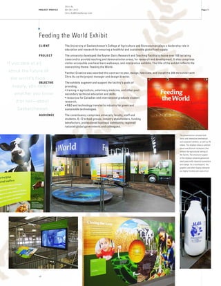 PROJECT PROFILE
Chris Au
604 961 3472
Chris.Au@DidaxDesign.com
vA
Page 1
Feeding the World Exhibit
CLIENT	 The University of Saskatchewan’s College of Agriculture and Bioresources plays a leadership role in
education and research for ensuring a healthful and sustainable global food supply.
PROJECT	 The university developed the Rayner Dairy Research and Teaching Facility to house over 100 lactating
cows and to provide teaching and demonstration areas, for research and development. It also comprises
visitor-accessible overhead barn walkways, and interpretive exhibits. The title of the exhibit reflects the
overarching theme: Feeding the World.
	 Panther Creative was awarded this contract to plan, design, fabricate, and install the 200 sm exhibit with
Chris Au as the project manager and design director.
OBJECTIVE	 The exhibits augment and support the facility’s goals of
providing:
• training in agriculture, veterinary medicine, and other post-
secondary technical education and skills;
• resources for Canadian and international graduate student
research;
• R&D and technology transfer to industry for green and
sustainable technologies.
AUDIENCE	 The constituency comprises university faculty, staff and
students, K–12 school groups, industry stakeholders, funding
benefactors, professional/business community, regional/
national/global governments and colleagues.
The presentations included both
static and interactive (mechanical
and computer) exhibits, as well as AV
videos. The displays share a common
visual and physical vocabulary that
reflects the agricultural setting of
the facility. The structural support
of the displays comprise galvanized
steel pipes with industrial connectors
and clamps. As a counterpoint, the
graphics and other display elements
are highly finished and state-of-art.
If you care at all
about the future of
the world’s food
supply, you care—
whether you know
it or not—about
Saskatchewan.
 