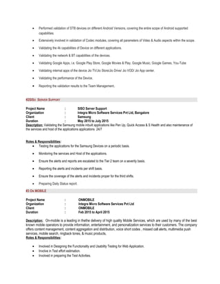 • Performed validation of STB devices on different Android Versions, covering the entire scope of Android supported
capabilities.
• Extensively involved in validation of Codec modules, covering all parameters of Video & Audio aspects within the scope.
• Validating the 4k capabilities of Device on different applications.
• Validating the network & BT capabilities of the devices.
• Validating Google Apps, i.e. Google Play Store, Google Movies & Play, Google Music, Google Games, You-Tube
• Validating internal apps of the device Jio TV/Jio Store/Jio Drive/ Jio VOD/ Jio App center.
• Validating the performance of the Device.
• Reporting the validation results to the Team Management.
#2SISO SERVER SUPPORT
Project Name : SISO Server Support
Organization : Integra Micro Software Services Pvt Ltd, Bangalore
Client : Samsung
Duration : May 2015 to July 2015
Description: Validating the Samsung mobile inbuilt applications like Pen Up, Quick Access & S Health and also maintenance of
the services and host of the applications applications 24/7
Roles & Responsibilities:
• Testing the applications for the Samsung Devices on a periodic basis.
• Monitoring the services and Host of the applications.
• Ensure the alerts and reports are escalated to the Tier 2 team on a severity basis.
• Reporting the alerts and incidents per shift basis.
• Ensure the coverage of the alerts and incidents proper for the third shifts.
• Preparing Daily Status report.
#3 ON MOBILE
Project Name : ONMOBILE
Organization : Integra Micro Software Services Pvt Ltd
Client : ONMOBILE
Duration : Feb 2015 to April 2015
Description: On-mobile is a leading in thethe delivery of high quality Mobile Services, which are used by many of the best
known mobile operators to provide information, entertainment, and personalization services to their customers. The company
offers content management, content aggregation and distribution, voice short codes , missed call alerts, multimedia push
services, mobile search, ringback tones, & music products,
Roles & Responsibilities:
• Involved in Designing the Functionality and Usability Testing for Web Application.
• Involve in Test effort estimation.
• Involved in preparing the Test Activities.
 