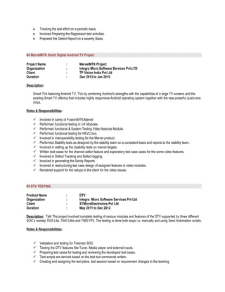 • Tracking the test effort on a periodic basis.
• Involved Preparing the Regression test activities.
• Prepared the Defect Report on a severity Basis.
#4 MarvelMTK Smart Digital Andriod TV Project
Project Name : MarvelMTK Project
Organization : Integra Micro Software Services Pvt LTD
Client : TP Vision India Pvt Ltd
Duration : Dec 2013 to Jan 2015
Description:
Smart TVs featuring Android TV, TVs by combining Android's strengths with the capabilities of a large TV screens and the
existing Smart TV offering that includes highly responsive Android operating system together with the new powerful quad-core
chips.
Roles & Responsibilities:
 Involved in sanity of Fusion/MTK/Marvel
 Performed functional testing in UX Modules
 Performed functional & System Testing Video features Module.
 Performed functional testing for HEVC box.
 Involved in interoperability testing for the Marvel product.
 Performed Stability tests as designed by the stability team on a consistent basis and reports to the stability team.
 Involved in setting up the Usability tests on marvel targets.
 Written test cases for the channel editor feature and exploratory test case cases for the some video features.
 Involved in Defect Tracking and Defect logging.
 Involved in generating the Sanity Reports.
 Involved in restructuring test case design of assigned features in video modules.
 Rendered support for the setups to the client for the video issues.
#5 DTV TESTING
Product Name : DTV
Organization : Integra Micro Software Services Pvt Ltd
Client : STMicroElectronics Pvt Ltd
Duration : May 2011 to Dec 2012
Description: Talk The project involved complete testing of various modules and features of the DTV supported by three different
SOC’s namely 7525 Lite, 7540 Ultra and 7560 FP2. The testing is done both ways i.e. manually and using Semi Automation scripts.
Roles & Responsibilities:
 Validation and testing for Freeman SOC
 Testing the DTV features like Tuner, Media player and external inputs.
 Preparing test cases for testing and reviewing the developed test cases.
 Test scripts are derived based on the test tool commands written.
 Creating and assigning the test plans, test session based on requirement changes to the teaming
 