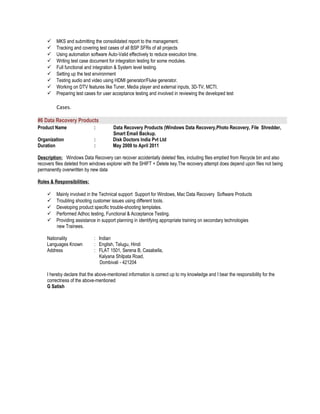 MKS and submitting the consolidated report to the management.
 Tracking and covering test cases of all BSP SFRs of all projects
 Using automation software Auto-Valid effectively to reduce execution time.
 Writing test case document for integration testing for some modules.
 Full functional and integration & System level testing.
 Setting up the test environment
 Testing audio and video using HDMI generator/Fluke generator.
 Working on DTV features like Tuner, Media player and external inputs, 3D-TV, MCTI.
 Preparing test cases for user acceptance testing and involved in reviewing the developed test
Cases.
#6 Data Recovery Products
Product Name : Data Recovery Products (Windows Data Recovery,Photo Recovery, File Shredder,
Smart Email Backup.
Organization : Disk Doctors India Pvt Ltd
Duration : May 2009 to April 2011
Description: Windows Data Recovery can recover accidentally deleted files, including files emptied from Recycle bin and also
recovers files deleted from windows explorer with the SHIFT + Delete key.The recovery attempt does depend upon files not being
permanently overwritten by new data
Roles & Responsibilities:
 Mainly involved in the Technical support Support for Windows, Mac Data Recovery Software Products
 Troubling shooting customer issues using different tools.
 Developing product specific trouble-shooting templates.
 Performed Adhoc testing, Functional & Acceptance Testing.
 Providing assistance in support planning in identifying appropriate training on secondary technologies
new Trainees.
Nationality : Indian
Languages Known : English, Telugu, Hindi
Address : FLAT 1501, Serena B, Casabella,
Kalyana Shilpata Road,
Dombivali - 421204
I hereby declare that the above-mentioned information is correct up to my knowledge and I bear the responsibility for the
correctness of the above-mentioned
G Satish
 