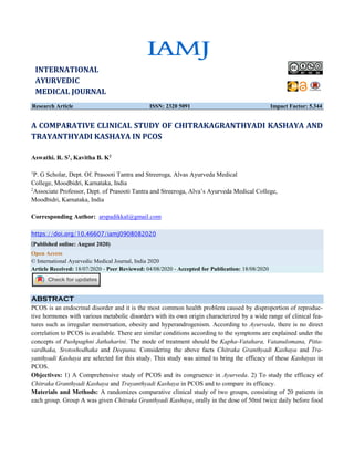 Research Article ISSN: 2320 5091 Impact Factor: 5.344
A COMPARATIVE CLINICAL STUDY OF CHITRAKAGRANTHYADI KASHAYA AND
TRAYANTHYADI KASHAYA IN PCOS
Aswathi. R. S1
, Kavitha B. K2
1
P. G Scholar, Dept. Of. Prasooti Tantra and Streeroga, Alvas Ayurveda Medical
College, Moodbidri, Karnataka, India
2
Associate Professor, Dept. of Prasooti Tantra and Streeroga, Alva’s Ayurveda Medical College,
Moodbidri, Karnataka, India
Corresponding Author: arspadikkal@gmail.com
https://doi.org/10.46607/iamj0908082020
(Published online: August 2020)
Open Access
© International Ayurvedic Medical Journal, India 2020
Article Received: 18/07/2020 - Peer Reviewed: 04/08/2020 - Accepted for Publication: 18/08/2020
ABSTRACT
PCOS is an endocrinal disorder and it is the most common health problem caused by disproportion of reproduc-
tive hormones with various metabolic disorders with its own origin characterized by a wide range of clinical fea-
tures such as irregular menstruation, obesity and hyperandrogenism. According to Ayurveda, there is no direct
correlation to PCOS is available. There are similar conditions according to the symptoms are explained under the
concepts of Pushpaghni Jathaharini. The mode of treatment should be Kapha-Vatahara, Vatanulomana, Pitta-
vardhaka, Srotoshodhaka and Deepana. Considering the above facts Chitraka Granthyadi Kashaya and Tra-
yanthyadi Kashaya are selected for this study. This study was aimed to bring the efficacy of these Kashayas in
PCOS.
Objectives: 1) A Comprehensive study of PCOS and its congruence in Ayurveda. 2) To study the efficacy of
Chitraka Granthyadi Kashaya and Trayanthyadi Kashaya in PCOS and to compare its efficacy.
Materials and Methods: A randomizes comparative clinical study of two groups, consisting of 20 patients in
each group. Group A was given Chitraka Granthyadi Kashaya, orally in the dose of 50ml twice daily before food
INTERNATIONAL
AYURVEDIC
MEDICAL JOURNAL
 