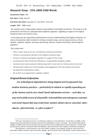 TLC220 – 2014 – S1 – Research Essay – 35% – Rodney Dines – 31510992 – Mon. 10:30am
Page 1
Research Essay - 35% 2000-2500 Words
Assessment Value: 35%
Due Date: Friday June 6th
Extension Due Date: Saturday, 21 June 2014, 10:10 AM
Length: 2000 – 2500 words
You need to write a high-quality research essay related to the digital revolution. This essay is to be
presented in the form of a self-generated academic argument, regarding an aspect of the digital
revolution that is of interest to you.
In this essay you are expected to demonstrate a critical understanding of the digital revolution, as
well as the practical skills involved in writing a research essay, such as essay structure, critical
analysis, academic register, accurate referencing, relevant research and clarity and strength of
argument.
Your essay must:
o Have a clear essay structure: introduction, body and conclusion
o Present a strong thesis relevant to the digital revolution topic
o Present a coherent and logical argument in support of the thesis
o Incorporate at least 8 external references, of appropriate academic quality
o Contain correct and consistent referencing, both in-text and in a reference list at the end
o Demonstrate evidence of critical analysis and engagement with the research and thesis
o Be drafted for grammatical clarity
o Be written in an appropriate academic register
Original Research Question:
Are technological dependencies being adopted and incorporated into
modern business practices – particularlyin relation to rapidlyexpanding use
of the internet and its new cloud1 based information services – such that, we
may not be fully aware of all possible vulnerabilities and subsequent economic
and social impact that may result from systemic failure due to concerted cyber-
attacks, cyber-terrorism or cyber-warfare2?
1 The term “cloud based services” is used here in reference to any information service that is available on the
internet but not hosted within the physical control of the information service’s consumer. This would include all the
publicly available cloud services as well as any private cloud services (called private because they are “secured” from
general access) that are not located within the immediate physicalcontrol of the company or individual using them.
2 My definition of cyber-terrorism and cyber-warfare includes cyber initiated terrorism and war but also
physically initiated terrorism and war that may impinge upon the cyber-world (specifically internet infrastructure).
 