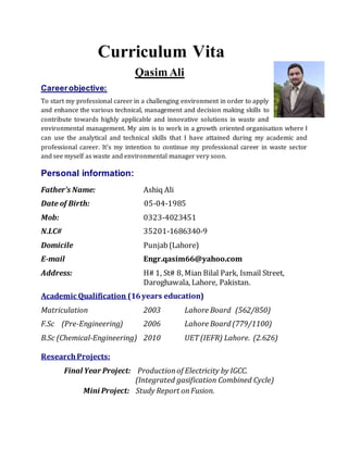 Curriculum Vita
Qasim Ali
Careerobjective:
To start my professional career in a challenging environment in order to apply
and enhance the various technical, management and decision making skills to
contribute towards highly applicable and innovative solutions in waste and
environmental management. My aim is to work in a growth oriented organisation where I
can use the analytical and technical skills that I have attained during my academic and
professional career. It’s my intention to continue my professional career in waste sector
and see myself as waste and environmental manager very soon.
Personal information:
Father’s Name: Ashiq Ali
Date of Birth: 05-04-1985
Mob: 0323-4023451
N.I.C# 35201-1686340-9
Domicile Punjab(Lahore)
E-mail Engr.qasim66@yahoo.com
Address: H# 1, St# 8, Mian Bilal Park, Ismail Street,
Daroghawala, Lahore, Pakistan.
Academic Qualification (16years education)
Matriculation 2003 Lahore Board (562/850)
F.Sc (Pre-Engineering) 2006 Lahore Board (779/1100)
B.Sc (Chemical-Engineering) 2010 UET (IEFR) Lahore. (2.626)
ResearchProjects:
Final Year Project: Productionof Electricity by IGCC.
(Integrated gasification Combined Cycle)
Mini Project: Study Report onFusion.
 