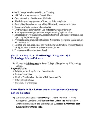 Ion Exchange MembraneCellroom Training
 HSE Culturalawarenesson Caustic Plant
 Calculation of production on daily basis
 Scheduling and engagementof Labor at differentplants
 ControllingHazardouswastenilling Chlorineby reaction with Lime
 Dumpingof solid waste of plantsin pits.
 Controlling gasgeneratorsby DCSsystemfor power generation
 Assist my plant manager for smooth operationsof different plants
 Ensuringresource availability, coordinatingwith variousdepartmentsand
reportingto plant manager.
 Preparation of documents of Civil and Mechanical works and Coordination
for the invoices
 Monitor and supervision of the work being undertaken by subordinates,
taking necessary action to ensurefullcompletion.
 Preparation of Documentson Excel
Jan 2013 ~ Aug 2014 Sharif college of Engineering &
Technology Lahore Pakistan
3) Worked asLab Engineer in Sharif College of Engineering& Technology
Lahore.
Responsibilities:
 Lab instructor & performingExperiments
 Research associate
 Head of Purchase(purchasingof Lab Equipment’s)
 Internships incharge
 Industrialtour incharge
From March 2015 ~ Lahore waste Management Company
Lahore Pakistan
4) Currently working as Assistant Manager Landfill site in Lahorewaste
management Company Lahore at Lakhodair Landfill site (Firstsanitary
Landfill site in Pakistan) and two dumpsites (Lakhodair & Mehmoodbooti
dumpsites) from March-2015.
 