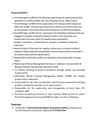 Responsibilities:
 AssistManager Landfill site for planning, organizing and supervising thedaily
operations at sanitary landfill site, two dumpsites and its allied system.
 AssistManager Landfill site for supervision of the layout and fill sequences
within the landfill, maintaining proper berms, ditches and access roads, and
assuring proper covering of solid wastedumped on Landfill and dumpsites.
 AssistManager Landfill site for supervision and scheduling employees who are
engaged in activities ranging fromlaborer duties to the operation and
maintenance of various types of complex heavy equipment’s
(Loaders, Excavators, chain bulldozers, dumpers),wheeled, tracked and
stationery.
 Administration of Contracts for supplies and services to include writing of
proposal, advertising and reviewing bids and ensuring contractis executed in
accordancewith contract specifications.
 Responsibleto look after landfill site operations and prepare daily tonnage
report.
 Monitoring of Waste Management Services i.e. collection, transportation &
disposalof Waste, done by field operational staff.
 To monitor dumping of waste at dumpsites through Vehicle Trip Counting
System(VTCS)
 Administer Vehicle Tracking Management System (VTMS) and analyze
productivity of operations
 Responsible for the close coordination with the local community including
political, residential and other Govt. departments.
 Responsible for the supervision and management of more than 375
sanitation staff
 Provided Consultancy Services to help replicate SWM system of Lahore
Waste ManagementCompany (LWMC)in other six cities of Pakistan.
Courses:
 Certificate of Environment impact Assessment (EIA) trainingCourse
for Developmentof projects organized by Urban Unit.
 