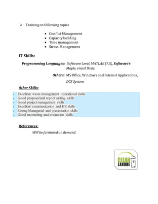  Trainingon followingtopics
 ConflictManagement
 Capacity building
 Time management
 Stress Management
IT Skills:
Programming Languages: Software Level, MATLAB(7.5), Software’s
Maple, visual Basic.
Others: MS Office, Windowsand InternetApplications,
DCS System
Other Skills:
 Excellent waste management operational skills
 Good proposaland report writing skills
 Good project management skills
 Excellent communication and HR skills
 Strong Managerial and presentation skills
 Good monitoring and evaluation skills
References:
Will be furnished ondemand.
 