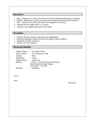 Education:
 MCA : Passed out in 2014 with 64% from Indira Gandhi National Open University.
 PGDCA : Passed out in 2012 with 64% Indira Gandhi National Open University.
 BCA : Passed out in 2010 with 66% from Rajasthan University.
 Passed XII from CBSE with 71 % marks.
 Passed X from CBSE Board with 47% marks.
Strengths :
 Positive attitude, patience, flexibility and adaptability.
 Proactive approach, determined and the ability to take initiative.
 Propensity to learn and grow.
 Working on 24/7 Support.
Personal Details:
Father’s Name : Sh. Ranbir Singh
Date of Birth : 17th
December, 1989
Gender : Male
Nationality : Indian
Marital status : Unmarried
Address : L Extn. – 5 (Near Hanuman Mandir),
Mohan Garden, Uttam Nagar,
New Delhi – 110 059
Passport : k0430422
Place:
Date:
(Abhishek)
 