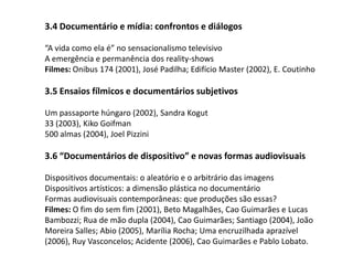 3.4 Documentário e mídia: confrontos e diálogos“A vida como ela é” no sensacionalismo televisivoA emergência e permanência dos reality-showsFilmes: Onibus 174 (2001), José Padilha; Edifício Master (2002), E. Coutinho 3.5 Ensaios fílmicos e documentários subjetivosUm passaporte húngaro (2002), Sandra Kogut33 (2003), Kiko Goifman500 almas (2004), Joel Pizzini 3.6 “Documentários de dispositivo” e novas formas audiovisuaisDispositivos documentais: o aleatório e o arbitrário das imagensDispositivos artísticos: a dimensão plástica no documentárioFormas audiovisuais contemporâneas: que produções são essas?Filmes: O fim do sem fim (2001), Beto Magalhães, Cao Guimarães e Lucas Bambozzi; Rua de mão dupla (2004), Cao Guimarães; Santiago (2004), João Moreira Salles; Abio (2005), Marília Rocha; Uma encruzilhada aprazível  (2006), Ruy Vasconcelos; Acidente (2006), Cao Guimarães e Pablo Lobato.