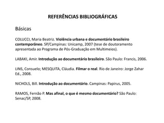 REFERÊNCIAS BIBLIOGRÁFICAS BásicasCOLUCCI, Maria Beatriz.Violência urbana e documentário brasileiro contemporâneo. SP/Campinas: Unicamp, 2007 (tese de doutoramento apresentada ao Programa de Pós-Graduação em Multimeios).LABAKI, Amir. Introdução ao documentário brasileiro. São Paulo: Francis, 2006. LINS, Consuelo; MESQUITA, Cláudia. Filmar o real. Rio de Janeiro: Jorge Zahar Ed., 2008.NICHOLS, Bill. Introdução ao documentário. Campinas: Papirus, 2005.RAMOS, Fernão P. Mas afinal, o que é mesmo documentário? São Paulo: Senac/SP, 2008. 