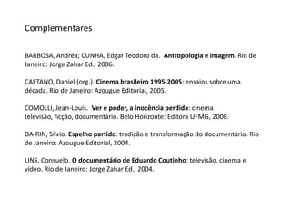 ComplementaresBARBOSA, Andréa; CUNHA, Edgar Teodoro da.  Antropologia e imagem. Rio de Janeiro: Jorge Zahar Ed., 2006. CAETANO, Daniel (org.). Cinema brasileiro 1995-2005: ensaios sobre uma década. Rio de Janeiro: Azougue Editorial, 2005.COMOLLI, Jean-Louis.  Ver e poder, a inocência perdida: cinema televisão, ficção, documentário. Belo Horizonte: Editora UFMG, 2008.DA-RIN, Sílvio. Espelho partido: tradição e transformação do documentário. Rio de Janeiro: Azougue Editorial, 2004.LINS, Consuelo. O documentário de Eduardo Coutinho: televisão, cinema e vídeo. Rio de Janeiro: Jorge Zahar Ed., 2004.
