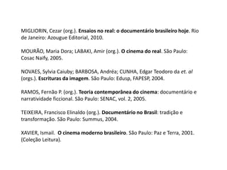 MIGLIORIN, Cezar (org.). Ensaios no real: o documentário brasileiro hoje. Rio de Janeiro: Azougue Editorial, 2010.MOURÃO, Maria Dora; LABAKI, Amir (org.). O cinema do real. São Paulo: Cosac Naify, 2005.NOVAES, Sylvia Caiuby; BARBOSA, Andréa; CUNHA, Edgar Teodoro da et. al (orgs.). Escrituras da imagem. São Paulo: Edusp, FAPESP, 2004.RAMOS, Fernão P. (org.). Teoria contemporânea do cinema: documentário e narratividade ficcional. São Paulo: SENAC, vol. 2, 2005.TEIXEIRA, Francisco Elinaldo (org.). Documentário no Brasil: tradição e transformação. São Paulo: Summus, 2004.XAVIER, Ismail.  O cinema moderno brasileiro. São Paulo: Paz e Terra, 2001. (Coleção Leitura).