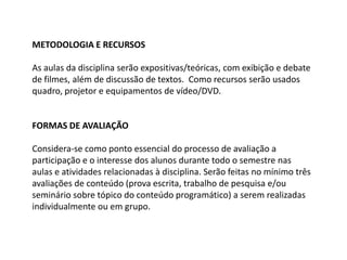 METODOLOGIA E RECURSOS As aulas da disciplina serão expositivas/teóricas, com exibição e debate de filmes, além de discussão de textos.  Como recursos serão usados quadro, projetor e equipamentos de vídeo/DVD.   FORMAS DE AVALIAÇÃO Considera-se como ponto essencial do processo de avaliação a participação e o interesse dos alunos durante todo o semestre nas aulas e atividades relacionadas à disciplina. Serão feitas no mínimo três avaliações de conteúdo (prova escrita, trabalho de pesquisa e/ou seminário sobre tópico do conteúdo programático) a serem realizadas individualmente ou em grupo. 