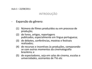 Aula 1 – 22/08/2011INTRODUÇÃOExpansão do gênero:Número de filmes produzidos ou em processo de produção; de livros, artigos, reportagens publicados, especialmente em língua portuguesa; de debates, conferências, mostras e festivais realizados; de recursos e incentivos às produções, comparando-se com outros momentos da cinematografia brasileira; e de espectadores, seja em salas de cinema, escolas e universidades, assinantes de TVs etc